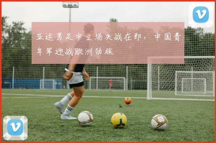 亚运男足中立场决战在即，中国青年军迎战欧洲劲旅 - 爱游戏推荐
