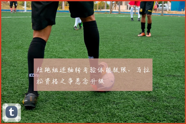 短跑组连轴转考验体能极限,马拉松资格之争悬念升级 - 爱游戏推荐