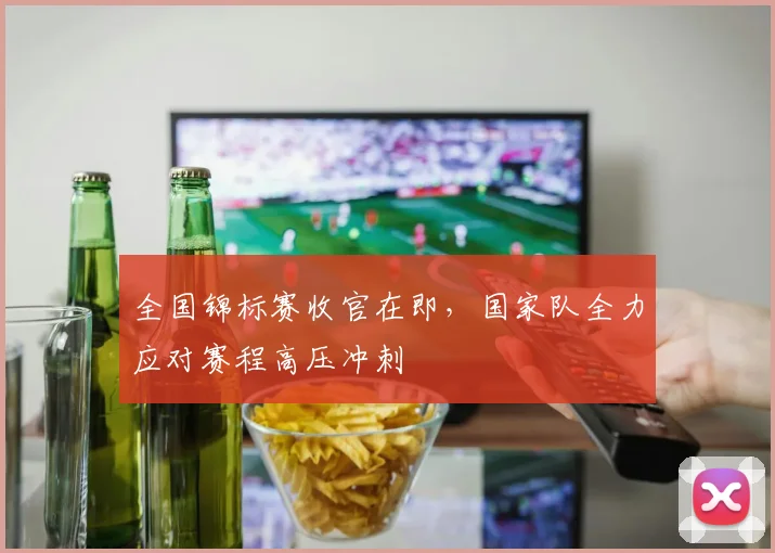 全国锦标赛收官在即，国家队全力应对赛程高压冲刺 - 爱游戏推荐
