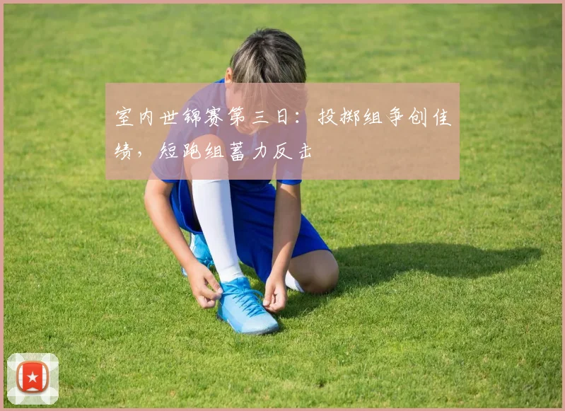 室内世锦赛第三日：投掷组争创佳绩，短跑组蓄力反击 - 爱游戏资讯