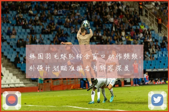 韩国羽毛球队转会窗口动作频频,补强计划瞄准排名与阵容深度 - 爱游戏推荐
