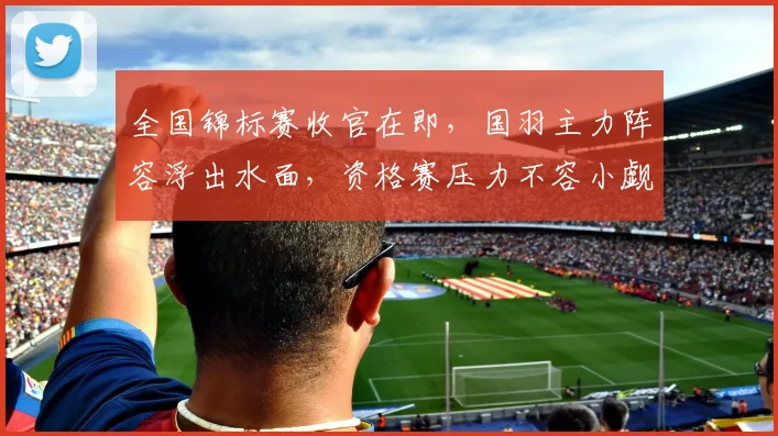 全国锦标赛收官在即，国羽主力阵容浮出水面，资格赛压力不容小觑 - 爱游戏推荐