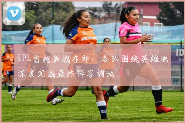 KPL首轮激战在即，各队围绕英雄池深度完成最终阵容调试 - 爱游戏推荐