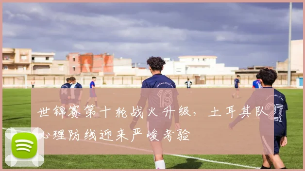 世锦赛第十轮战火升级，土耳其队心理防线迎来严峻考验 - 爱游戏推荐