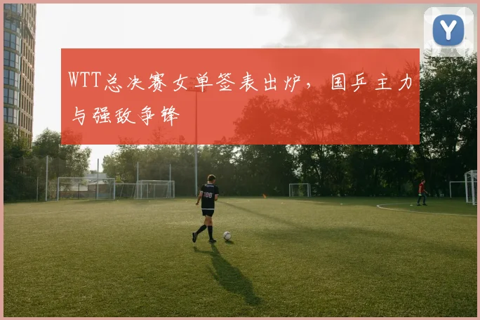 WTT总决赛女单签表出炉,国乒主力与强敌争锋 - 爱游戏推荐