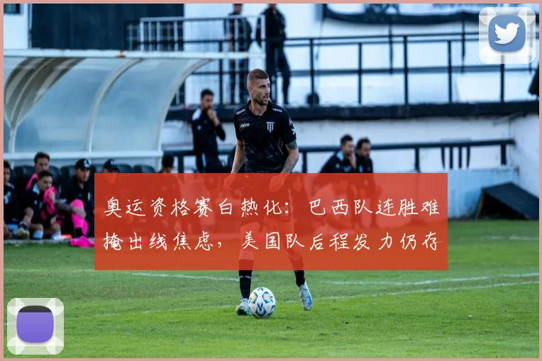 奥运资格赛白热化:巴西队连胜难掩出线焦虑,美国队后程发力仍存生机 - 爱游戏推荐