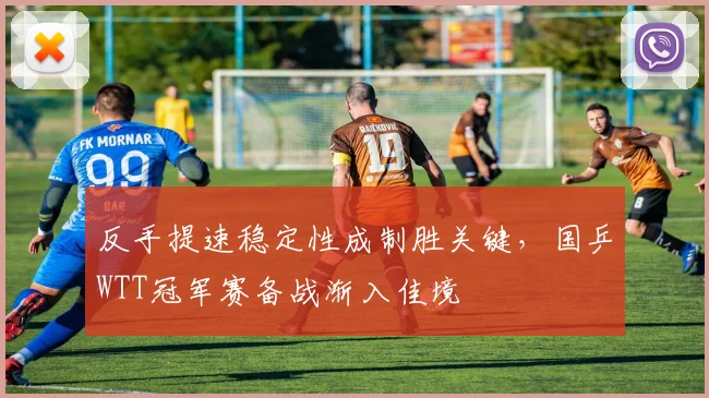 反手提速稳定性成制胜关键，国乒WTT冠军赛备战渐入佳境 - 爱游戏推荐