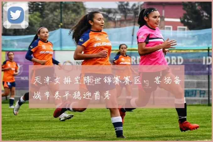 天津女排空降世锦赛赛区,客场备战节奏平稳迎首秀 - 爱游戏推荐