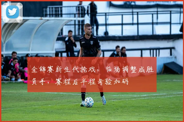 全锦赛新生代抢戏，临场调整成胜负手，赛程后半程考验加码 - 爱游戏推荐