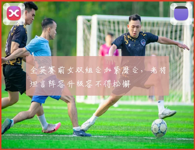 全英赛前女双组合加紧磨合，老将坦言阵容升级容不得松懈 - 爱游戏推荐