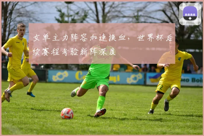 女单主力阵容加速换血,世界杯后续赛程考验新阵深度 - 爱游戏推荐