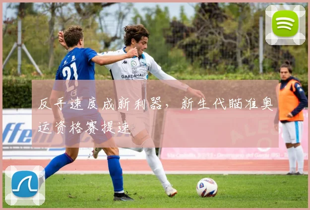 反手速度成新利器，新生代瞄准奥运资格赛提速 - 爱游戏推荐