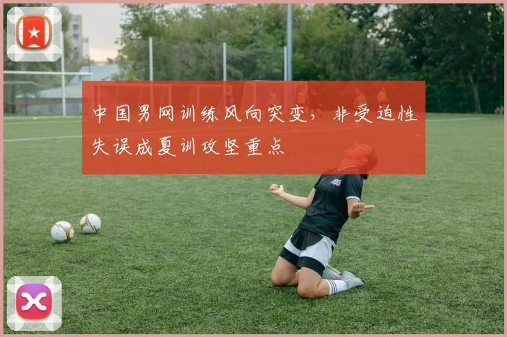 中国男网训练风向突变，非受迫性失误成夏训攻坚重点 - 爱游戏推荐