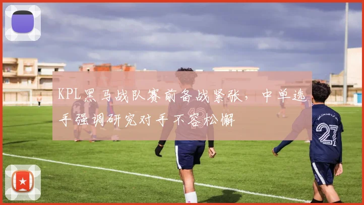 KPL黑马战队赛前备战紧张，中单选手强调研究对手不容松懈 - 爱游戏推荐