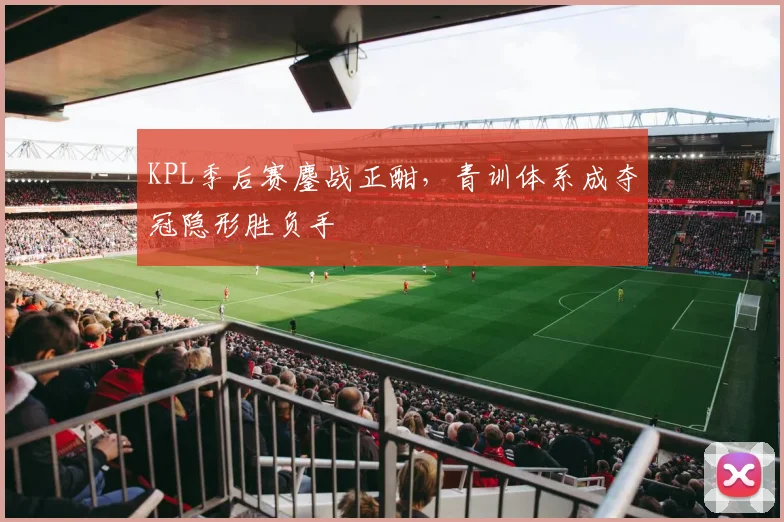 KPL季后赛鏖战正酣,青训体系成夺冠隐形胜负手 - 爱游戏推荐