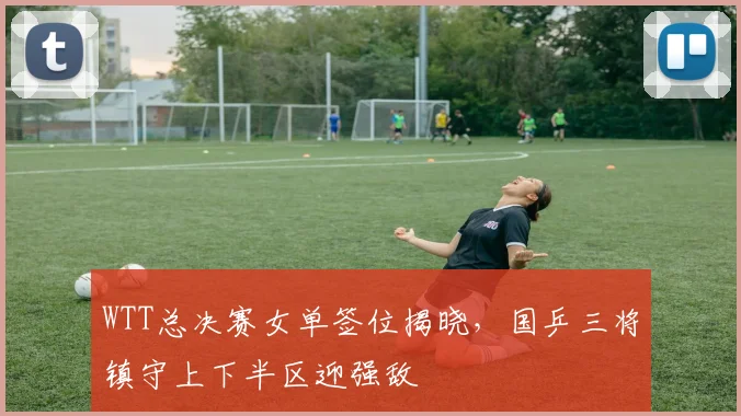 WTT总决赛女单签位揭晓，国乒三将镇守上下半区迎强敌 - 爱游戏推荐