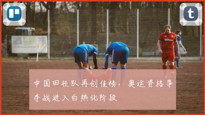中国田径队再创佳绩，奥运资格争夺战进入白热化阶段 - 爱游戏推荐