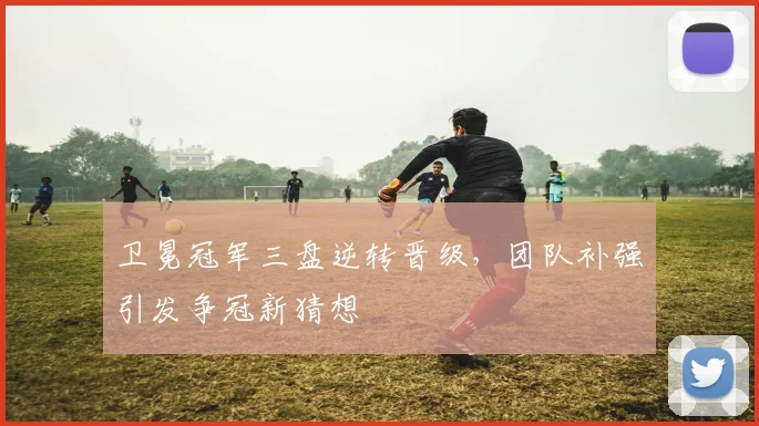 卫冕冠军三盘逆转晋级，团队补强引发争冠新猜想 - 爱游戏推荐