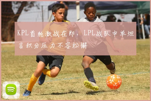 KPL首轮激战在即，LPL战队中单坦言积分压力不容松懈 - 爱游戏推荐