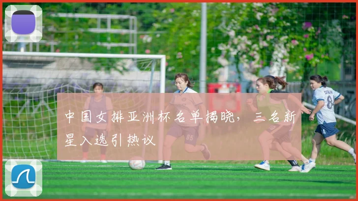 中国女排亚洲杯名单揭晓,三名新星入选引热议 - 爱游戏推荐