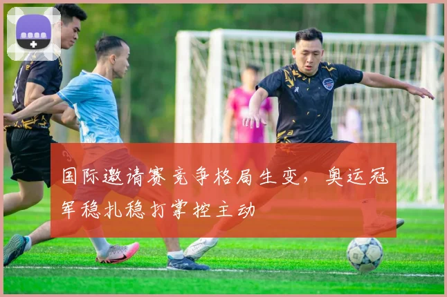 国际邀请赛竞争格局生变,奥运冠军稳扎稳打掌控主动 - 爱游戏推荐