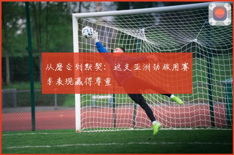 从磨合到默契：这支亚洲劲旅用赛季表现赢得尊重 - 爱游戏推荐