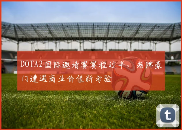 DOTA2国际邀请赛赛程过半，老牌豪门遭遇商业价值新考验 - 爱游戏推荐