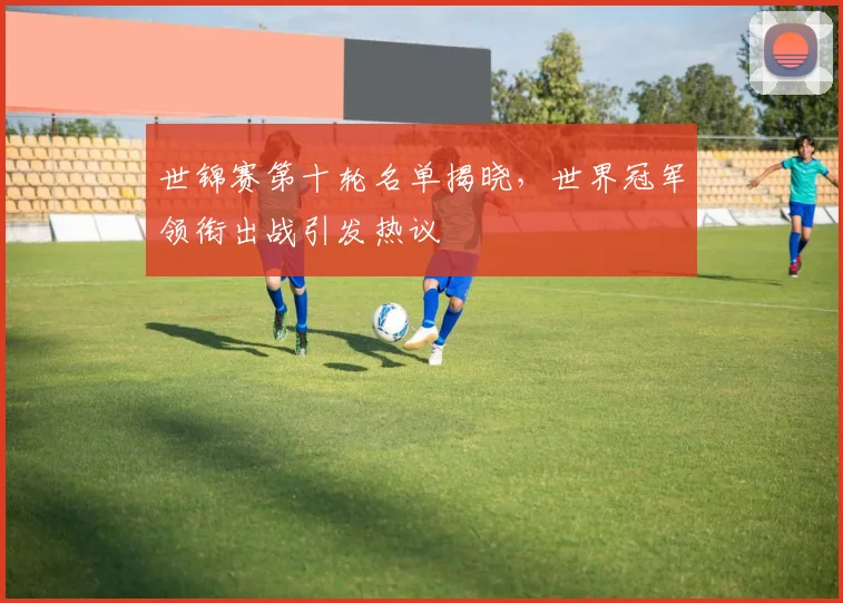世锦赛第十轮名单揭晓，世界冠军领衔出战引发热议 - 爱游戏推荐