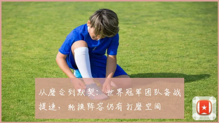 从磨合到默契:世界冠军团队备战提速,轮换阵容仍有打磨空间 - 爱游戏推荐