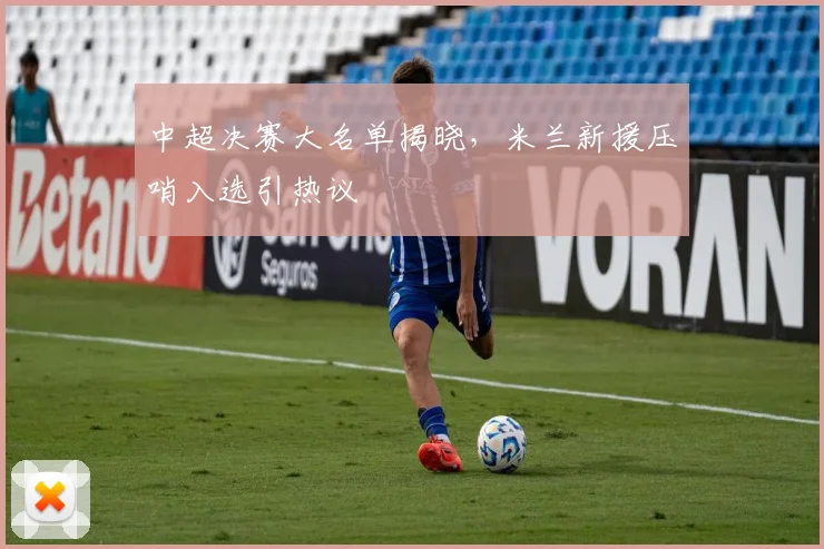 中超决赛大名单揭晓，米兰新援压哨入选引热议 - 爱游戏推荐