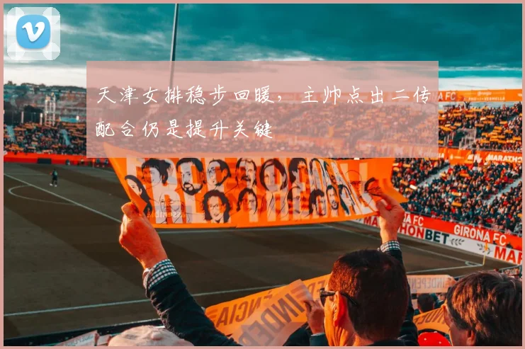 天津女排稳步回暖，主帅点出二传配合仍是提升关键 - 爱游戏图集