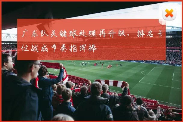 广东队关键球处理再升级，排名卡位战成节奏指挥棒 - 爱游戏资讯