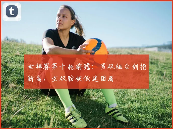 世锦赛第十轮前瞻：男双组合剑指新高，女双盼破低迷困局 - 爱游戏精选