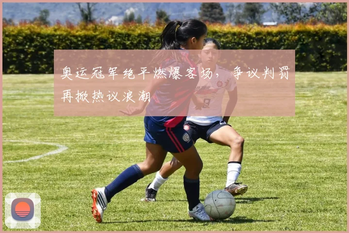 奥运冠军绝平燃爆客场，争议判罚再掀热议浪潮 - 爱游戏推荐