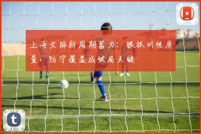 上海女排新周期蓄力：狠抓训练质量，防守覆盖成破局关键 - 爱游戏推荐