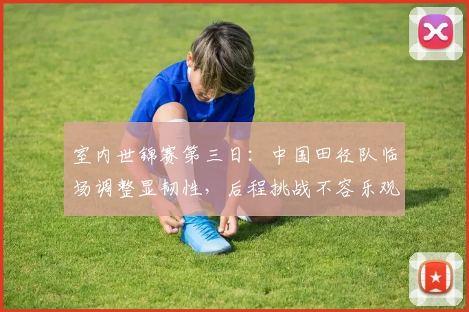 室内世锦赛第三日：中国田径队临场调整显韧性，后程挑战不容乐观 - 爱游戏资讯