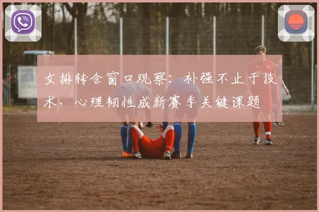 女排转会窗口观察：补强不止于技术，心理韧性成新赛季关键课题 - 爱游戏资讯