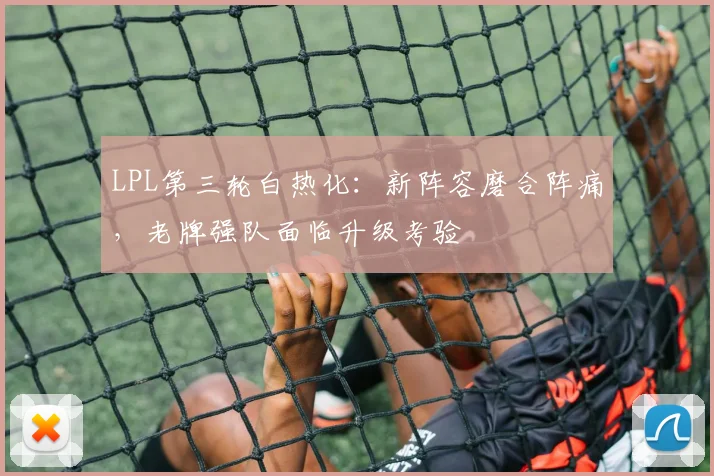 LPL第三轮白热化：新阵容磨合阵痛，老牌强队面临升级考验 - 爱游戏推荐